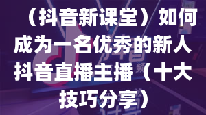 （抖音新课堂）如何成为一名优秀的新人抖音直播主播（十大技巧分享）