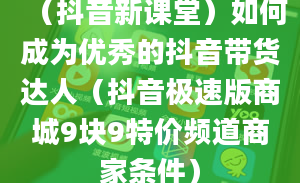 （抖音新课堂）如何成为优秀的抖音带货达人（抖音极速版商城9块9特价频道商家条件）