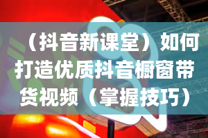 （抖音新课堂）如何打造优质抖音橱窗带货视频（掌握技巧）