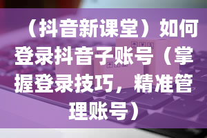 （抖音新课堂）如何登录抖音子账号（掌握登录技巧，精准管理账号）