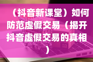 （抖音新课堂）如何防范虚假交易（揭开抖音虚假交易的真相）