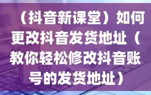 （抖音新课堂）如何更改抖音发货地址（教你轻松修改抖音账号的发货地址）