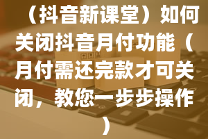 （抖音新课堂）如何关闭抖音月付功能（月付需还完款才可关闭，教您一步步操作）