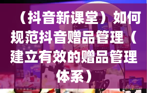 （抖音新课堂）如何规范抖音赠品管理（建立有效的赠品管理体系）