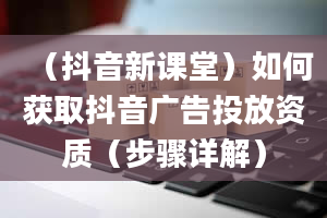 （抖音新课堂）如何获取抖音广告投放资质（步骤详解）