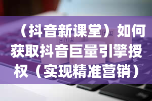 （抖音新课堂）如何获取抖音巨量引擎授权（实现精准营销）