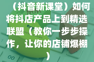 （抖音新课堂）如何将抖店产品上到精选联盟（教你一步步操作，让你的店铺爆棚）