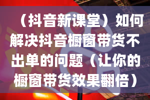 （抖音新课堂）如何解决抖音橱窗带货不出单的问题（让你的橱窗带货效果翻倍）