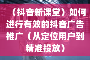 （抖音新课堂）如何进行有效的抖音广告推广（从定位用户到精准投放）