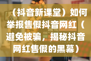 （抖音新课堂）如何举报售假抖音网红（避免被骗，揭秘抖音网红售假的黑幕）