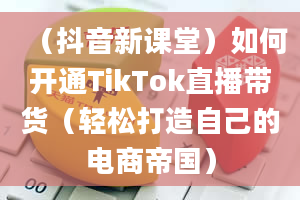 （抖音新课堂）如何开通TikTok直播带货（轻松打造自己的电商帝国）