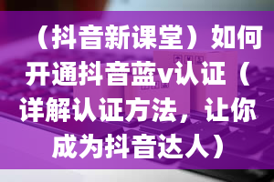 （抖音新课堂）如何开通抖音蓝v认证（详解认证方法，让你成为抖音达人）