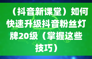 （抖音新课堂）如何快速升级抖音粉丝灯牌20级（掌握这些技巧）