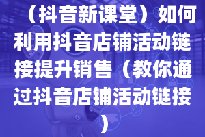 （抖音新课堂）如何利用抖音店铺活动链接提升销售（教你通过抖音店铺活动链接）