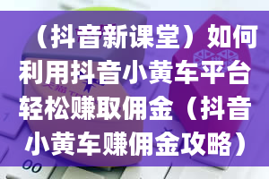 （抖音新课堂）如何利用抖音小黄车平台轻松赚取佣金（抖音小黄车赚佣金攻略）