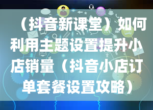 （抖音新课堂）如何利用主题设置提升小店销量（抖音小店订单套餐设置攻略）