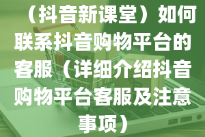 （抖音新课堂）如何联系抖音购物平台的客服（详细介绍抖音购物平台客服及注意事项）