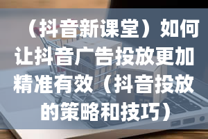 （抖音新课堂）如何让抖音广告投放更加精准有效（抖音投放的策略和技巧）