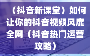 （抖音新课堂）如何让你的抖音视频风靡全网（抖音热门运营攻略）