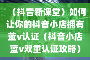 （抖音新课堂）如何让你的抖音小店拥有蓝v认证（抖音小店蓝v双重认证攻略）