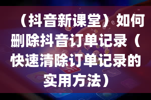 （抖音新课堂）如何删除抖音订单记录（快速清除订单记录的实用方法）