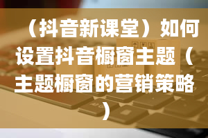 （抖音新课堂）如何设置抖音橱窗主题（主题橱窗的营销策略）