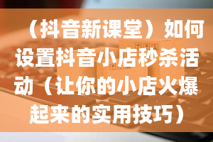 （抖音新课堂）如何设置抖音小店秒杀活动（让你的小店火爆起来的实用技巧）