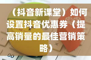 （抖音新课堂）如何设置抖音优惠券（提高销量的最佳营销策略）