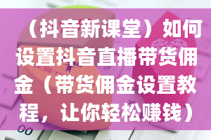 （抖音新课堂）如何设置抖音直播带货佣金（带货佣金设置教程，让你轻松赚钱）