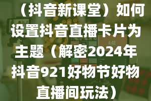 （抖音新课堂）如何设置抖音直播卡片为主题（解密2024年抖音921好物节好物直播间玩法）