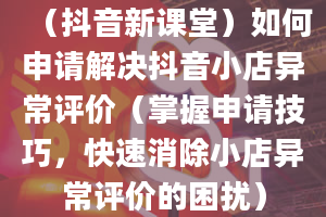 （抖音新课堂）如何申请解决抖音小店异常评价（掌握申请技巧，快速消除小店异常评价的困扰）