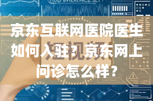 京东互联网医院医生如何入驻？京东网上问诊怎么样？