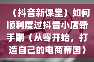 （抖音新课堂）如何顺利度过抖音小店新手期（从零开始，打造自己的电商帝国）