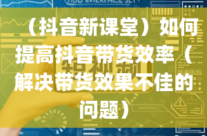 （抖音新课堂）如何提高抖音带货效率（解决带货效果不佳的问题）