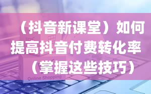 （抖音新课堂）如何提高抖音付费转化率（掌握这些技巧）