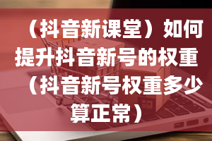 （抖音新课堂）如何提升抖音新号的权重（抖音新号权重多少算正常）