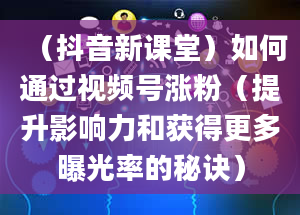 （抖音新课堂）如何通过视频号涨粉（提升影响力和获得更多曝光率的秘诀）