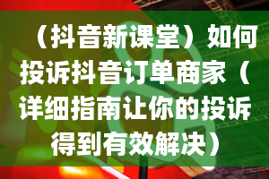 （抖音新课堂）如何投诉抖音订单商家（详细指南让你的投诉得到有效解决）