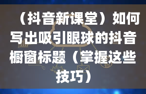 （抖音新课堂）如何写出吸引眼球的抖音橱窗标题（掌握这些技巧）