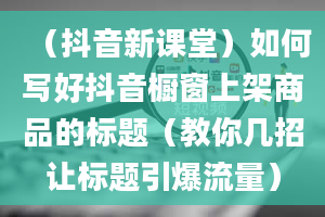 （抖音新课堂）如何写好抖音橱窗上架商品的标题（教你几招让标题引爆流量）