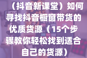 （抖音新课堂）如何寻找抖音橱窗带货的优质货源（15个步骤教你轻松找到适合自己的货源）