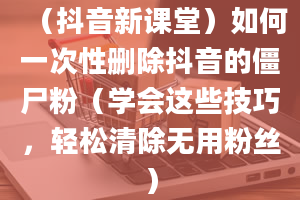 （抖音新课堂）如何一次性删除抖音的僵尸粉（学会这些技巧，轻松清除无用粉丝）