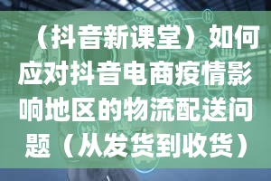 （抖音新课堂）如何应对抖音电商疫情影响地区的物流配送问题（从发货到收货）