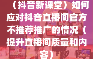 （抖音新课堂）如何应对抖音直播间官方不推荐推广的情况（提升直播间质量和内容）