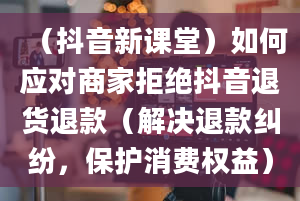 （抖音新课堂）如何应对商家拒绝抖音退货退款（解决退款纠纷，保护消费权益）