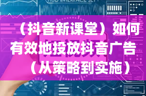 （抖音新课堂）如何有效地投放抖音广告（从策略到实施）