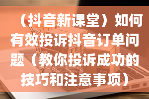 （抖音新课堂）如何有效投诉抖音订单问题（教你投诉成功的技巧和注意事项）