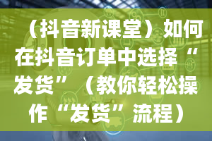 （抖音新课堂）如何在抖音订单中选择“发货”（教你轻松操作“发货”流程）