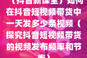 （抖音新课堂）如何在抖音短视频带货中一天发多少条视频（探究抖音短视频带货的视频发布频率和节奏）