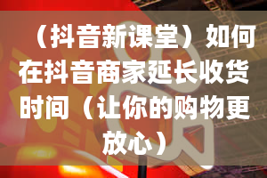 （抖音新课堂）如何在抖音商家延长收货时间（让你的购物更放心）